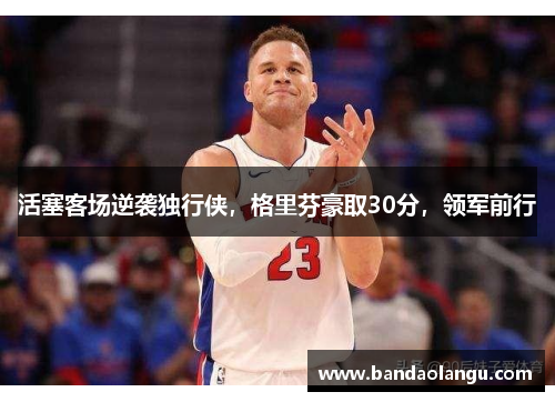 活塞客场逆袭独行侠，格里芬豪取30分，领军前行