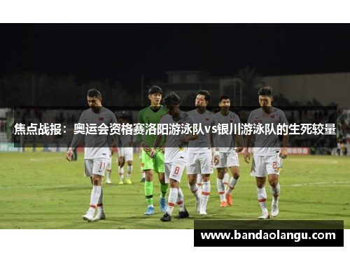 焦点战报：奥运会资格赛洛阳游泳队vs银川游泳队的生死较量